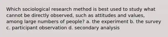 Which sociological research method is best used to study what cannot be directly observed, such as attitudes and values, among large numbers of people? a. the experiment b. the survey c. participant observation d. secondary analysis