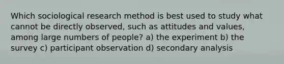 Which sociological research method is best used to study what cannot be directly observed, such as attitudes and values, among large numbers of people? a) the experiment b) the survey c) participant observation d) secondary analysis