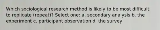 Which sociological research method is likely to be most difficult to replicate (repeat)? Select one: a. secondary analysis b. the experiment c. participant observation d. the survey