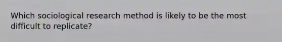 Which sociological research method is likely to be the most difficult to replicate?