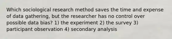 Which sociological research method saves the time and expense of data gathering, but the researcher has no control over possible data bias? 1) the experiment 2) the survey 3) participant observation 4) secondary analysis