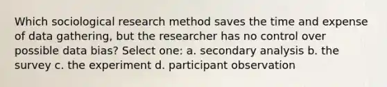 Which sociological research method saves the time and expense of data gathering, but the researcher has no control over possible data bias? Select one: a. secondary analysis b. the survey c. the experiment d. participant observation