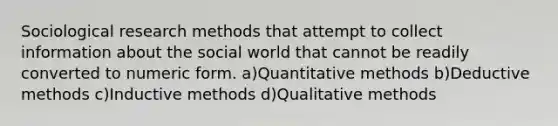 Sociological research methods that attempt to collect information about the social world that cannot be readily converted to numeric form. a)Quantitative methods b)Deductive methods c)Inductive methods d)Qualitative methods