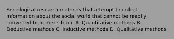 Sociological research methods that attempt to collect information about the social world that cannot be readily converted to numeric form. A. Quantitative methods B. Deductive methods C. Inductive methods D. Qualitative methods