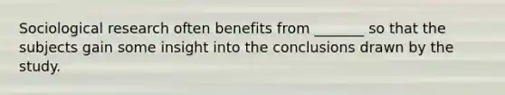 Sociological research often benefits from _______ so that the subjects gain some insight into the conclusions drawn by the study.