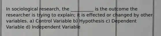 In sociological research, the __________ is the outcome the researcher is trying to explain; it is effected or changed by other variables. a) Control Variable b) Hypothesis c) Dependent Variable d) Independent Variable