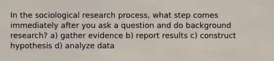 In the sociological research process, what step comes immediately after you ask a question and do background research? a) gather evidence b) report results c) construct hypothesis d) analyze data