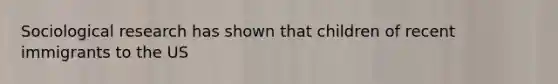 Sociological research has shown that children of recent immigrants to the US