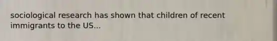 sociological research has shown that children of recent immigrants to the US...