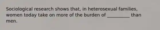 Sociological research shows that, in heterosexual families, women today take on more of the burden of __________ than men.