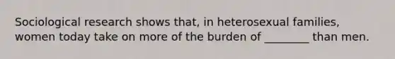 Sociological research shows that, in heterosexual families, women today take on more of the burden of ________ than men.