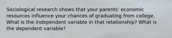 Sociological research shows that your parents' economic resources influence your chances of graduating from college. What is the independent variable in that relationship? What is the dependent variable?