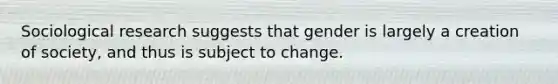 Sociological research suggests that gender is largely a creation of society, and thus is subject to change.