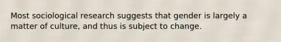 Most sociological research suggests that gender is largely a matter of culture, and thus is subject to change.