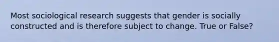 Most sociological research suggests that gender is socially constructed and is therefore subject to change. True or False?