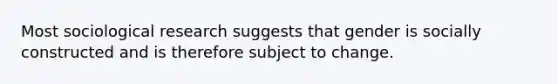 Most sociological research suggests that gender is socially constructed and is therefore subject to change.