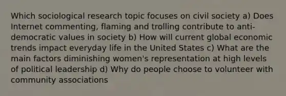 Which sociological research topic focuses on civil society a) Does Internet commenting, flaming and trolling contribute to anti-democratic values in society b) How will current global economic trends impact everyday life in the United States c) What are the main factors diminishing women's representation at high levels of political leadership d) Why do people choose to volunteer with community associations