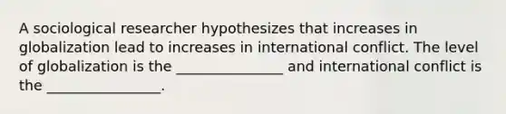 A sociological researcher hypothesizes that increases in globalization lead to increases in international conflict. The level of globalization is the _______________ and international conflict is the ________________.