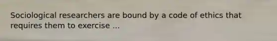 Sociological researchers are bound by a code of ethics that requires them to exercise ...