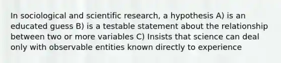 In sociological and scientific research, a hypothesis A) is an educated guess B) is a testable statement about the relationship between two or more variables C) Insists that science can deal only with observable entities known directly to experience