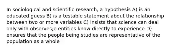 In sociological and scientific research, a hypothesis A) is an educated guess B) is a testable statement about the relationship between two or more variables C) insists that science can deal only with observes;e entities know directly to experience D) ensures that the people being studies are representative of the population as a whole