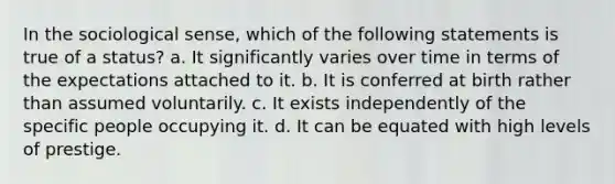 In the sociological sense, which of the following statements is true of a status? a. It significantly varies over time in terms of the expectations attached to it. b. It is conferred at birth rather than assumed voluntarily. c. It exists independently of the specific people occupying it. d. It can be equated with high levels of prestige.