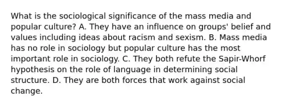 What is the sociological significance of the mass media and popular culture? A. They have an influence on groups' belief and values including ideas about racism and sexism. B. Mass media has no role in sociology but popular culture has the most important role in sociology. C. They both refute the Sapir-Whorf hypothesis on the role of language in determining social structure. D. They are both forces that work against social change.