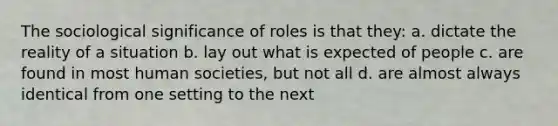 The sociological significance of roles is that they: a. dictate the reality of a situation b. lay out what is expected of people c. are found in most human societies, but not all d. are almost always identical from one setting to the next