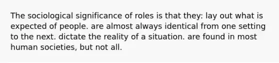 The sociological significance of roles is that they: lay out what is expected of people. are almost always identical from one setting to the next. dictate the reality of a situation. are found in most human societies, but not all.