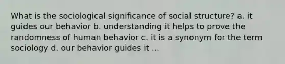 What is the sociological significance of social structure? a. it guides our behavior b. understanding it helps to prove the randomness of human behavior c. it is a synonym for the term sociology d. our behavior guides it ...