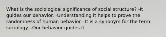 What is the sociological significance of social structure? -It guides our behavior. -Understanding it helps to prove the randomness of human behavior. -It is a synonym for the term sociology. -Our behavior guides it.