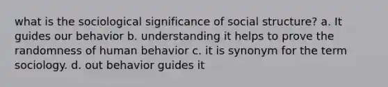 what is the sociological significance of social structure? a. It guides our behavior b. understanding it helps to prove the randomness of human behavior c. it is synonym for the term sociology. d. out behavior guides it