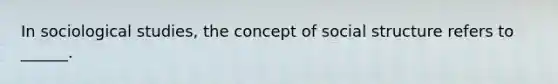 In sociological studies, the concept of social structure refers to ______.