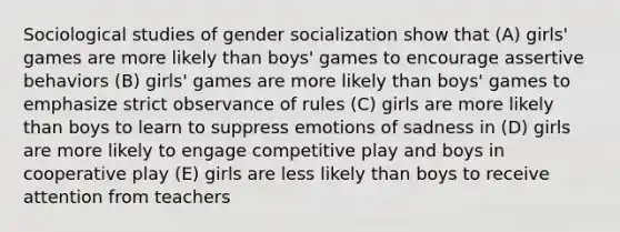 Sociological studies of gender socialization show that (A) girls' games are more likely than boys' games to encourage assertive behaviors (B) girls' games are more likely than boys' games to emphasize strict observance of rules (C) girls are more likely than boys to learn to suppress emotions of sadness in (D) girls are more likely to engage competitive play and boys in cooperative play (E) girls are less likely than boys to receive attention from teachers