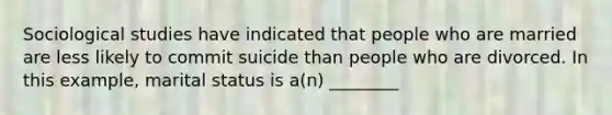 Sociological studies have indicated that people who are married are less likely to commit suicide than people who are divorced. In this example, marital status is a(n) ________