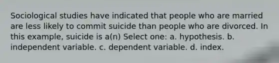 Sociological studies have indicated that people who are married are less likely to commit suicide than people who are divorced. In this example, suicide is a(n) Select one: a. hypothesis. b. independent variable. c. dependent variable. d. index.