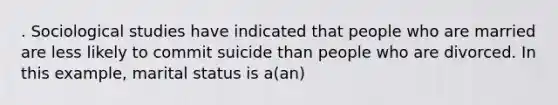 . Sociological studies have indicated that people who are married are less likely to commit suicide than people who are divorced. In this example, marital status is a(an)