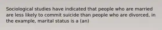 Sociological studies have indicated that people who are married are less likely to commit suicide than people who are divorced, in the example, marital status is a (an)