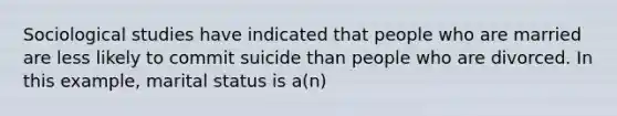 Sociological studies have indicated that people who are married are less likely to commit suicide than people who are divorced. In this example, marital status is a(n)