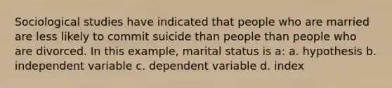 Sociological studies have indicated that people who are married are less likely to commit suicide than people than people who are divorced. In this example, marital status is a: a. hypothesis b. independent variable c. dependent variable d. index