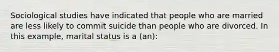 Sociological studies have indicated that people who are married are less likely to commit suicide than people who are divorced. In this example, marital status is a (an):