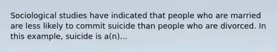 Sociological studies have indicated that people who are married are less likely to commit suicide than people who are divorced. In this example, suicide is a(n)...