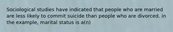 Sociological studies have indicated that people who are married are less likely to commit suicide than people who are divorced. in the example, marital status is a(n)