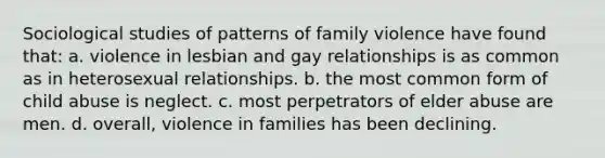 Sociological studies of patterns of family violence have found that: a. violence in lesbian and gay relationships is as common as in heterosexual relationships. b. the most common form of child abuse is neglect. c. most perpetrators of elder abuse are men. d. overall, violence in families has been declining.