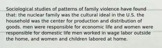 Sociological studies of patterns of family violence have found that: the nuclear family was the cultural ideal in the U.S. the household was the center for production and distribution of goods. men were responsible for economic life and women were responsible for domestic life men worked in wage labor outside the home, and women and children labored at home.