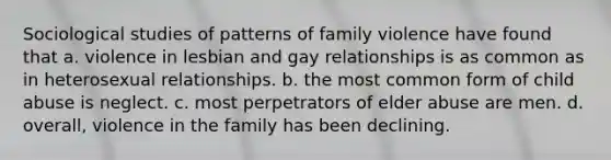 Sociological studies of patterns of family violence have found that a. violence in lesbian and gay relationships is as common as in heterosexual relationships. b. the most common form of child abuse is neglect. c. most perpetrators of elder abuse are men. d. overall, violence in the family has been declining.