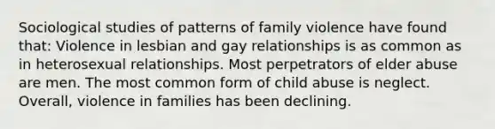 Sociological studies of patterns of family violence have found that: Violence in lesbian and gay relationships is as common as in heterosexual relationships. Most perpetrators of elder abuse are men. The most common form of child abuse is neglect. Overall, violence in families has been declining.