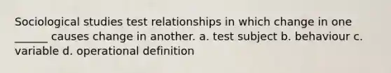 Sociological studies test relationships in which change in one ______ causes change in another. a. test subject b. behaviour c. variable d. operational definition