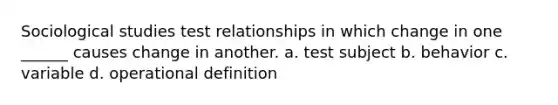 Sociological studies test relationships in which change in one ______ causes change in another. a. test subject b. behavior c. variable d. operational definition