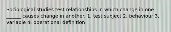 Sociological studies test relationships in which change in one ______ causes change in another. 1. test subject 2. behaviour 3. variable 4. operational definition